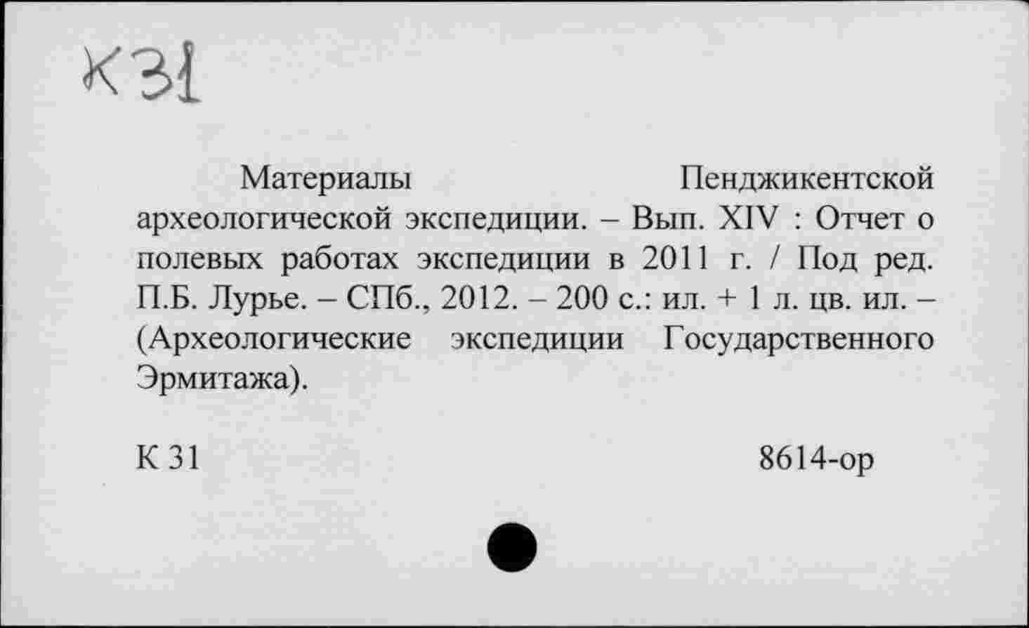 ﻿к 31
Материалы	Пенджикентской
археологической экспедиции. - Вып. XIV : Отчет о полевых работах экспедиции в 2011 г. / Под ред. П.Б. Лурье. - СПб., 2012. - 200 с.: ил. + 1 л. цв. ил. -(Археологические экспедиции Г осударственного Эрмитажа).
К31
8614-ор